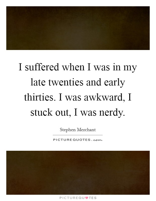 I suffered when I was in my late twenties and early thirties. I was awkward, I stuck out, I was nerdy. Picture Quote #1