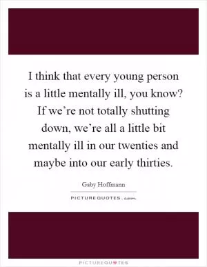 I think that every young person is a little mentally ill, you know? If we’re not totally shutting down, we’re all a little bit mentally ill in our twenties and maybe into our early thirties Picture Quote #1