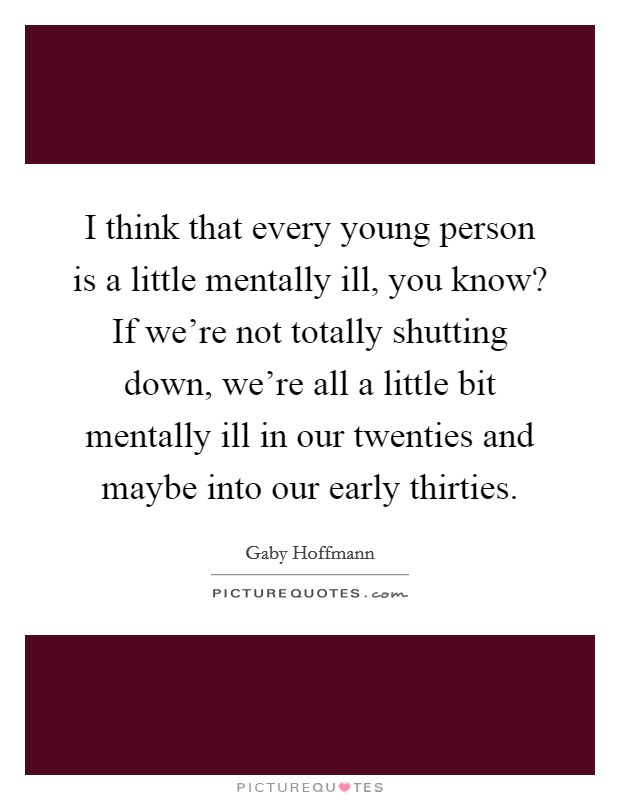 I think that every young person is a little mentally ill, you know? If we're not totally shutting down, we're all a little bit mentally ill in our twenties and maybe into our early thirties. Picture Quote #1