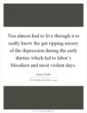 You almost had to live through it to really know the gut ripping misery of the depression during the early thirties which led to labor’s bloodiest and most violent days Picture Quote #1