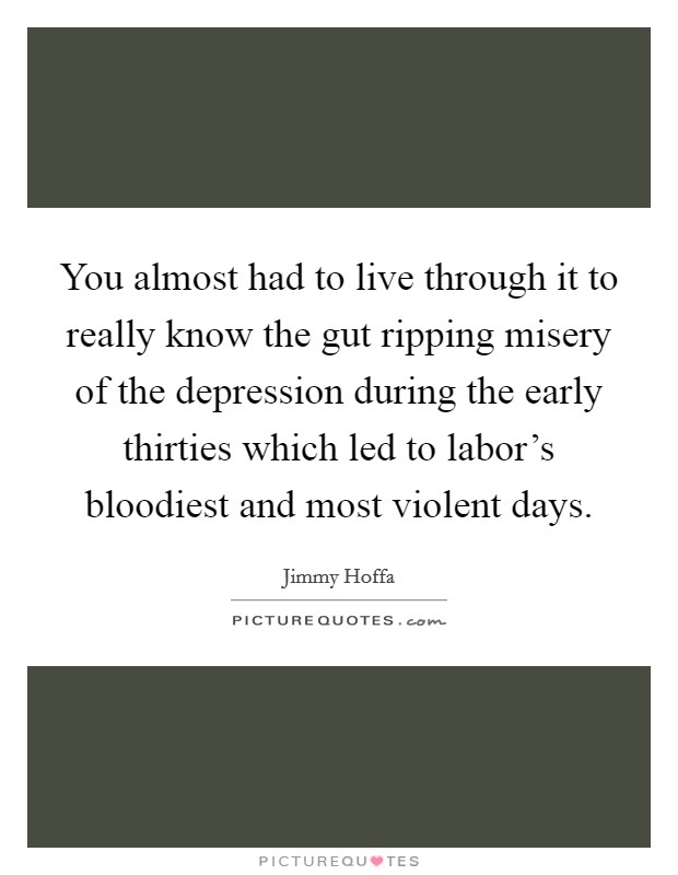 You almost had to live through it to really know the gut ripping misery of the depression during the early thirties which led to labor's bloodiest and most violent days. Picture Quote #1