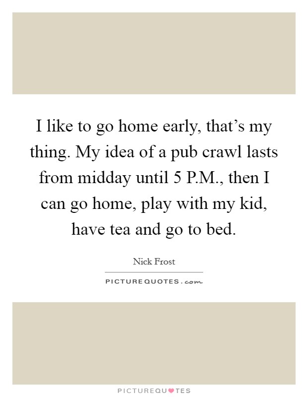 I like to go home early, that's my thing. My idea of a pub crawl lasts from midday until 5 P.M., then I can go home, play with my kid, have tea and go to bed. Picture Quote #1