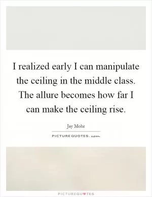 I realized early I can manipulate the ceiling in the middle class. The allure becomes how far I can make the ceiling rise Picture Quote #1
