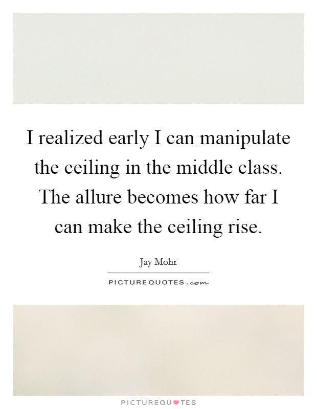 I realized early I can manipulate the ceiling in the middle class. The allure becomes how far I can make the ceiling rise. Picture Quote #1