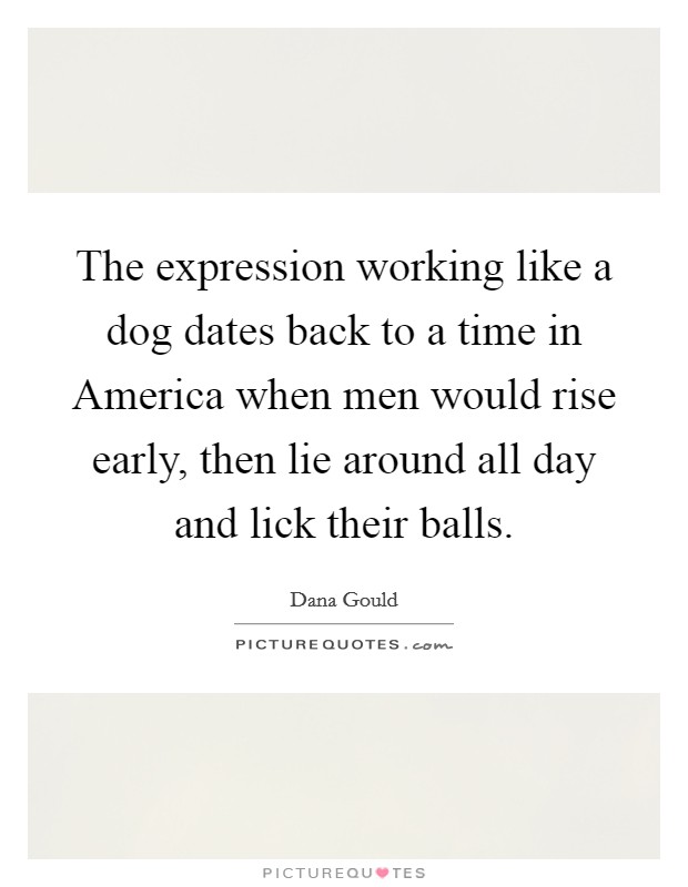 The expression working like a dog dates back to a time in America when men would rise early, then lie around all day and lick their balls. Picture Quote #1