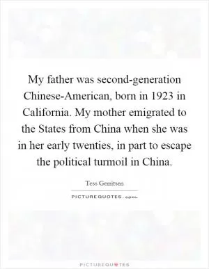 My father was second-generation Chinese-American, born in 1923 in California. My mother emigrated to the States from China when she was in her early twenties, in part to escape the political turmoil in China Picture Quote #1