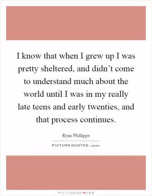 I know that when I grew up I was pretty sheltered, and didn’t come to understand much about the world until I was in my really late teens and early twenties, and that process continues Picture Quote #1