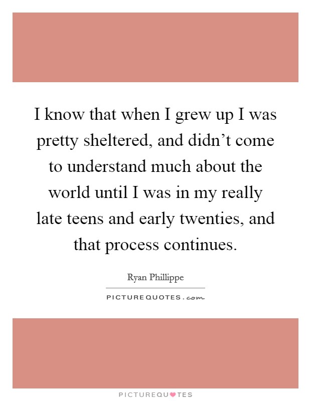 I know that when I grew up I was pretty sheltered, and didn't come to understand much about the world until I was in my really late teens and early twenties, and that process continues. Picture Quote #1