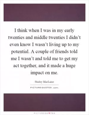 I think when I was in my early twenties and middle twenties I didn’t even know I wasn’t living up to my potential. A couple of friends told me I wasn’t and told me to get my act together, and it made a huge impact on me Picture Quote #1