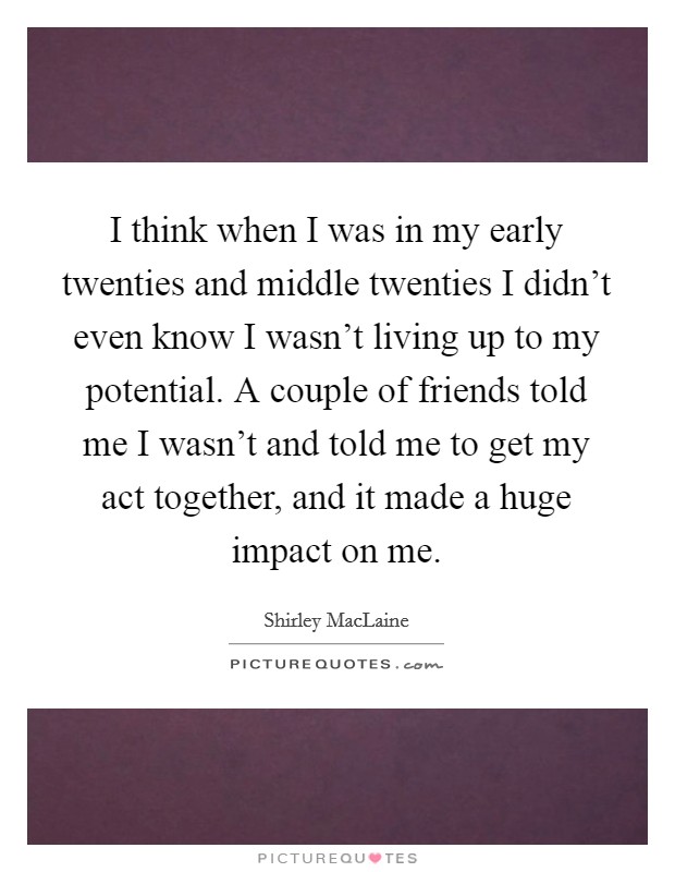 I think when I was in my early twenties and middle twenties I didn't even know I wasn't living up to my potential. A couple of friends told me I wasn't and told me to get my act together, and it made a huge impact on me. Picture Quote #1