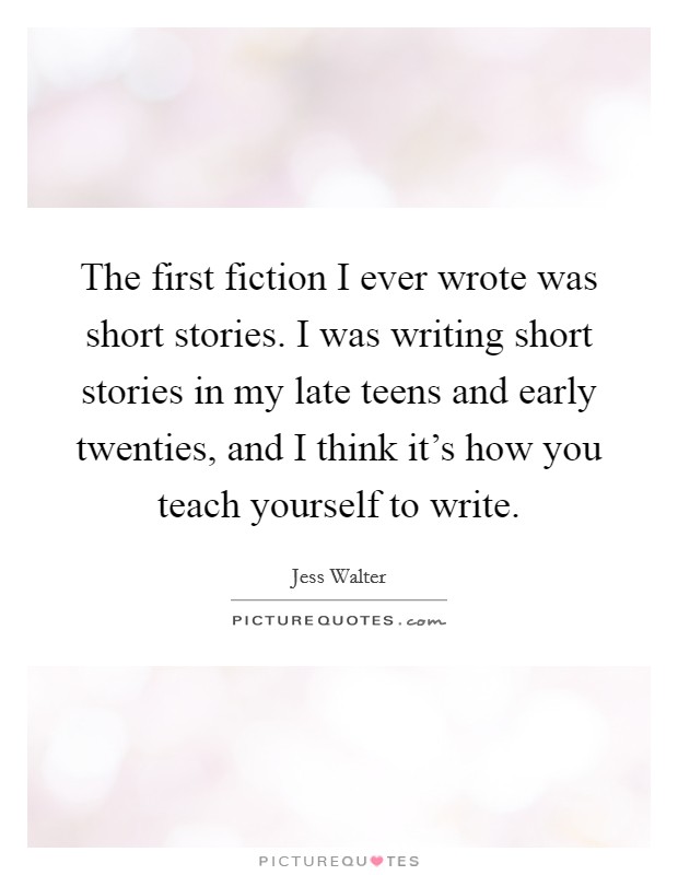 The first fiction I ever wrote was short stories. I was writing short stories in my late teens and early twenties, and I think it's how you teach yourself to write. Picture Quote #1