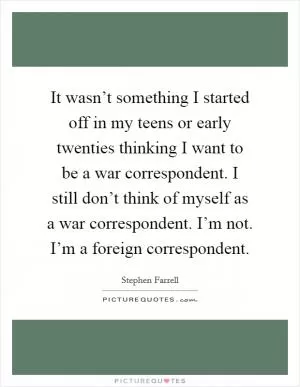 It wasn’t something I started off in my teens or early twenties thinking I want to be a war correspondent. I still don’t think of myself as a war correspondent. I’m not. I’m a foreign correspondent Picture Quote #1
