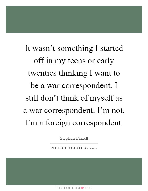 It wasn't something I started off in my teens or early twenties thinking I want to be a war correspondent. I still don't think of myself as a war correspondent. I'm not. I'm a foreign correspondent. Picture Quote #1