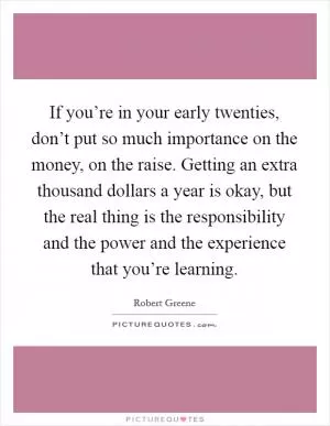 If you’re in your early twenties, don’t put so much importance on the money, on the raise. Getting an extra thousand dollars a year is okay, but the real thing is the responsibility and the power and the experience that you’re learning Picture Quote #1