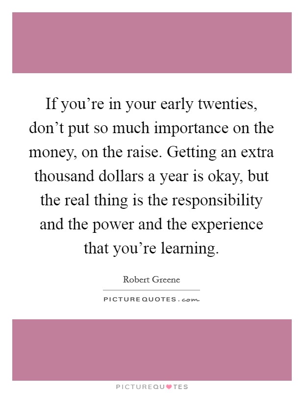If you're in your early twenties, don't put so much importance on the money, on the raise. Getting an extra thousand dollars a year is okay, but the real thing is the responsibility and the power and the experience that you're learning. Picture Quote #1