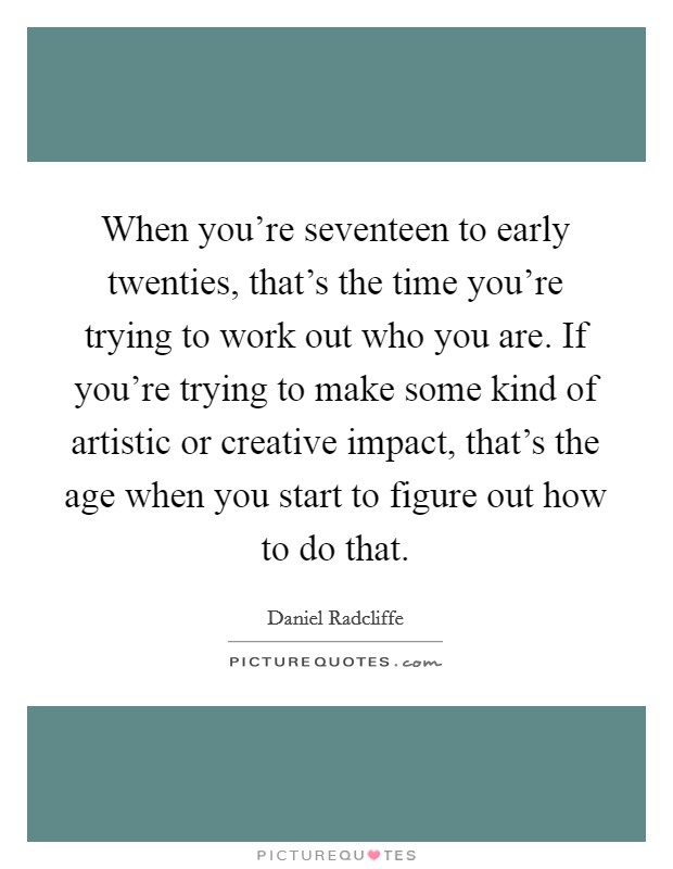 When you're seventeen to early twenties, that's the time you're trying to work out who you are. If you're trying to make some kind of artistic or creative impact, that's the age when you start to figure out how to do that. Picture Quote #1