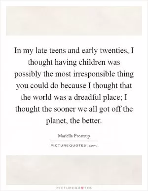 In my late teens and early twenties, I thought having children was possibly the most irresponsible thing you could do because I thought that the world was a dreadful place; I thought the sooner we all got off the planet, the better Picture Quote #1