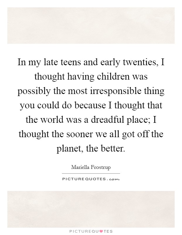 In my late teens and early twenties, I thought having children was possibly the most irresponsible thing you could do because I thought that the world was a dreadful place; I thought the sooner we all got off the planet, the better. Picture Quote #1