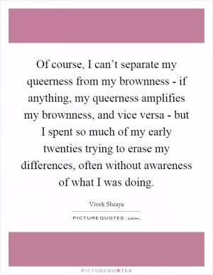 Of course, I can’t separate my queerness from my brownness - if anything, my queerness amplifies my brownness, and vice versa - but I spent so much of my early twenties trying to erase my differences, often without awareness of what I was doing Picture Quote #1