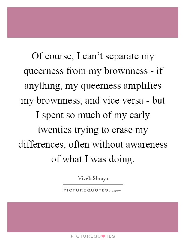 Of course, I can't separate my queerness from my brownness - if anything, my queerness amplifies my brownness, and vice versa - but I spent so much of my early twenties trying to erase my differences, often without awareness of what I was doing. Picture Quote #1