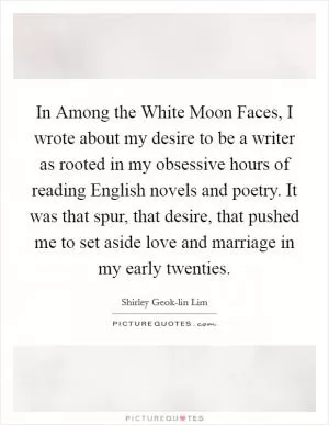 In Among the White Moon Faces, I wrote about my desire to be a writer as rooted in my obsessive hours of reading English novels and poetry. It was that spur, that desire, that pushed me to set aside love and marriage in my early twenties Picture Quote #1