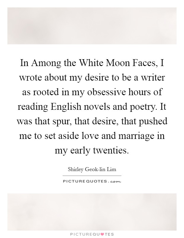 In Among the White Moon Faces, I wrote about my desire to be a writer as rooted in my obsessive hours of reading English novels and poetry. It was that spur, that desire, that pushed me to set aside love and marriage in my early twenties. Picture Quote #1