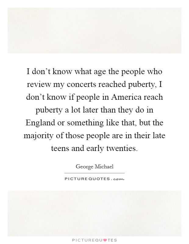 I don't know what age the people who review my concerts reached puberty, I don't know if people in America reach puberty a lot later than they do in England or something like that, but the majority of those people are in their late teens and early twenties. Picture Quote #1