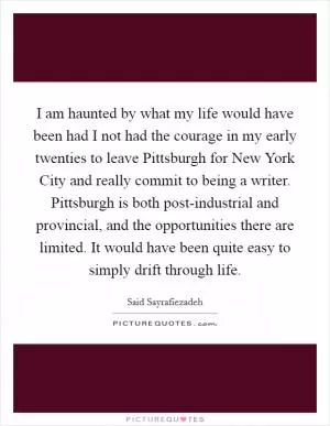 I am haunted by what my life would have been had I not had the courage in my early twenties to leave Pittsburgh for New York City and really commit to being a writer. Pittsburgh is both post-industrial and provincial, and the opportunities there are limited. It would have been quite easy to simply drift through life Picture Quote #1