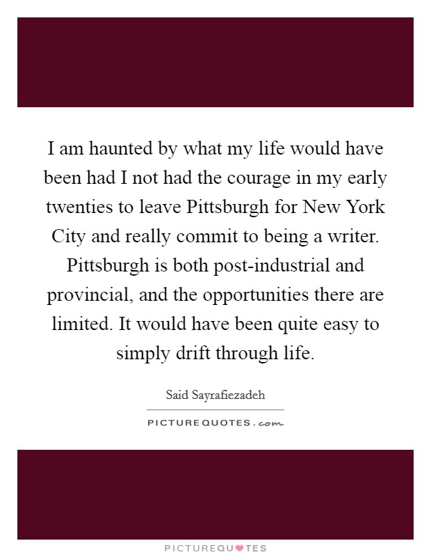 I am haunted by what my life would have been had I not had the courage in my early twenties to leave Pittsburgh for New York City and really commit to being a writer. Pittsburgh is both post-industrial and provincial, and the opportunities there are limited. It would have been quite easy to simply drift through life. Picture Quote #1