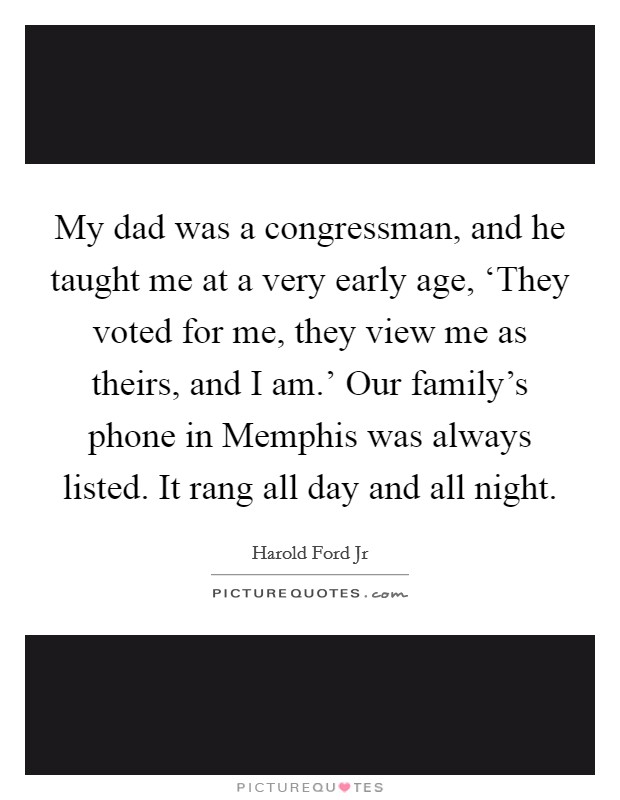 My dad was a congressman, and he taught me at a very early age, ‘They voted for me, they view me as theirs, and I am.' Our family's phone in Memphis was always listed. It rang all day and all night. Picture Quote #1