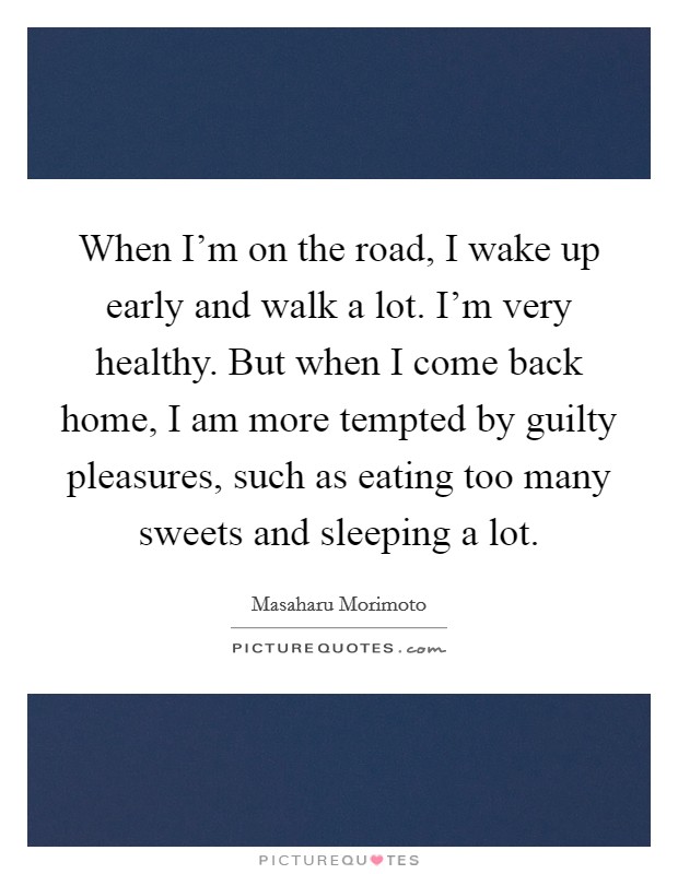 When I'm on the road, I wake up early and walk a lot. I'm very healthy. But when I come back home, I am more tempted by guilty pleasures, such as eating too many sweets and sleeping a lot. Picture Quote #1