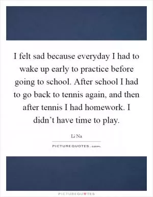 I felt sad because everyday I had to wake up early to practice before going to school. After school I had to go back to tennis again, and then after tennis I had homework. I didn’t have time to play Picture Quote #1