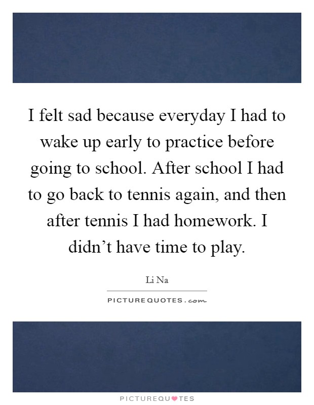 I felt sad because everyday I had to wake up early to practice before going to school. After school I had to go back to tennis again, and then after tennis I had homework. I didn't have time to play. Picture Quote #1