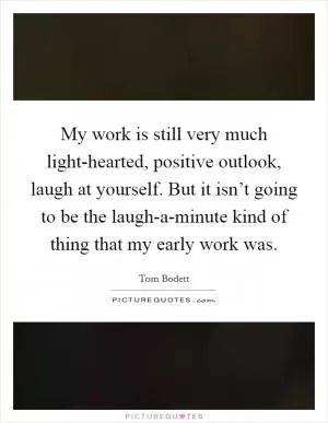 My work is still very much light-hearted, positive outlook, laugh at yourself. But it isn’t going to be the laugh-a-minute kind of thing that my early work was Picture Quote #1