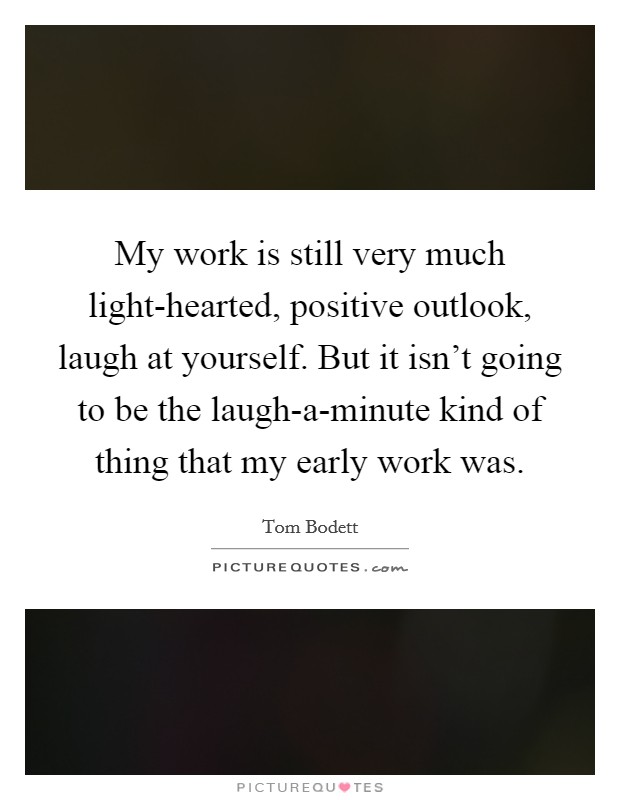 My work is still very much light-hearted, positive outlook, laugh at yourself. But it isn't going to be the laugh-a-minute kind of thing that my early work was. Picture Quote #1