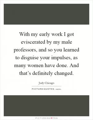 With my early work I got eviscerated by my male professors, and so you learned to disguise your impulses, as many women have done. And that’s definitely changed Picture Quote #1