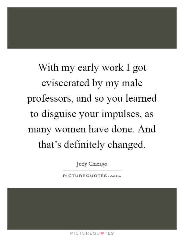 With my early work I got eviscerated by my male professors, and so you learned to disguise your impulses, as many women have done. And that's definitely changed. Picture Quote #1