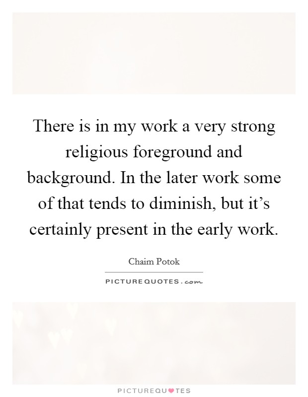 There is in my work a very strong religious foreground and background. In the later work some of that tends to diminish, but it's certainly present in the early work. Picture Quote #1