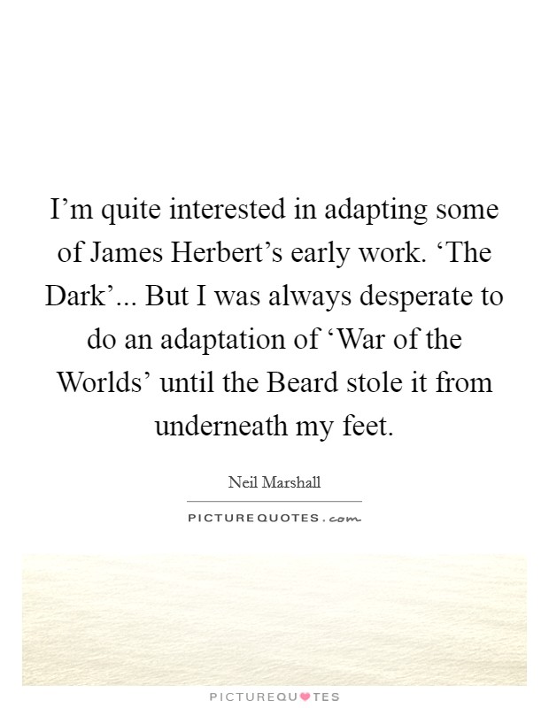 I'm quite interested in adapting some of James Herbert's early work. ‘The Dark'... But I was always desperate to do an adaptation of ‘War of the Worlds' until the Beard stole it from underneath my feet. Picture Quote #1