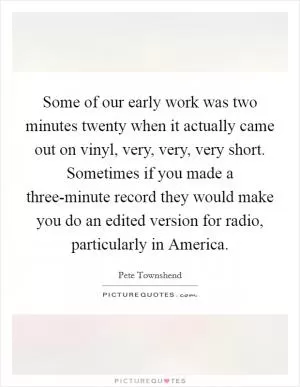 Some of our early work was two minutes twenty when it actually came out on vinyl, very, very, very short. Sometimes if you made a three-minute record they would make you do an edited version for radio, particularly in America Picture Quote #1