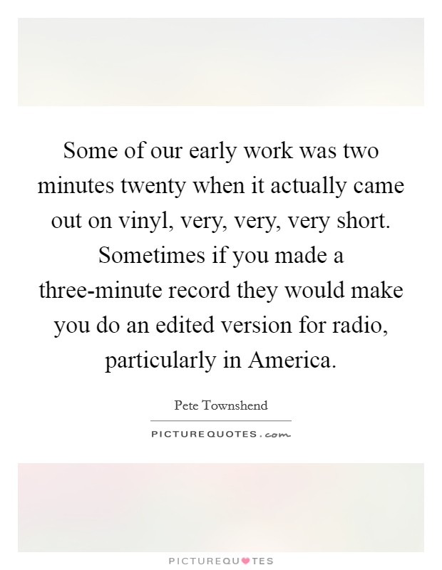 Some of our early work was two minutes twenty when it actually came out on vinyl, very, very, very short. Sometimes if you made a three-minute record they would make you do an edited version for radio, particularly in America. Picture Quote #1