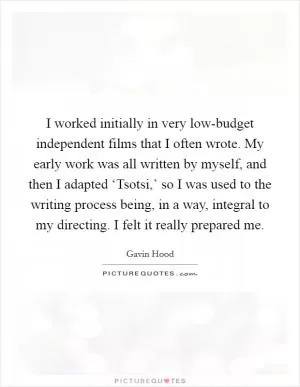 I worked initially in very low-budget independent films that I often wrote. My early work was all written by myself, and then I adapted ‘Tsotsi,’ so I was used to the writing process being, in a way, integral to my directing. I felt it really prepared me Picture Quote #1