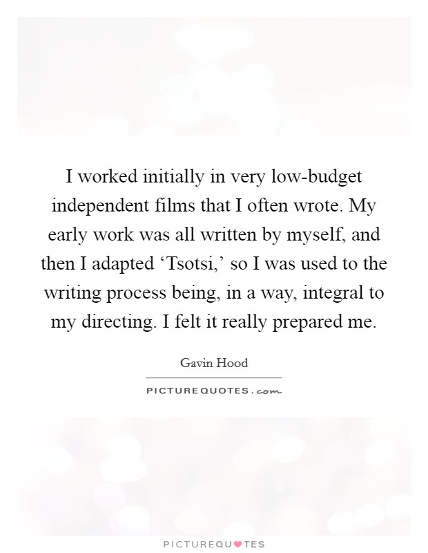 I worked initially in very low-budget independent films that I often wrote. My early work was all written by myself, and then I adapted ‘Tsotsi,' so I was used to the writing process being, in a way, integral to my directing. I felt it really prepared me. Picture Quote #1