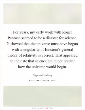 For years, my early work with Roger Penrose seemed to be a disaster for science. It showed that the universe must have begun with a singularity, if Einstein’s general theory of relativity is correct. That appeared to indicate that science could not predict how the universe would begin Picture Quote #1