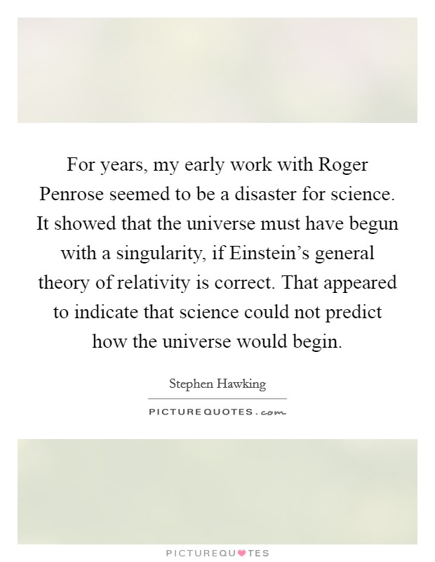 For years, my early work with Roger Penrose seemed to be a disaster for science. It showed that the universe must have begun with a singularity, if Einstein's general theory of relativity is correct. That appeared to indicate that science could not predict how the universe would begin. Picture Quote #1
