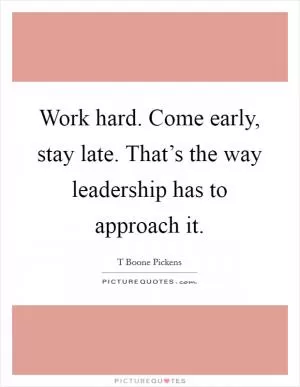 Work hard. Come early, stay late. That’s the way leadership has to approach it Picture Quote #1