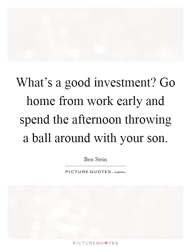 What's a good investment? Go home from work early and spend the afternoon throwing a ball around with your son. Picture Quote #1