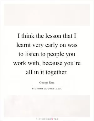 I think the lesson that I learnt very early on was to listen to people you work with, because you’re all in it together Picture Quote #1