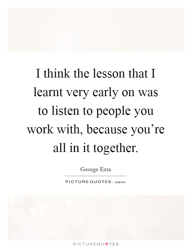 I think the lesson that I learnt very early on was to listen to people you work with, because you're all in it together. Picture Quote #1