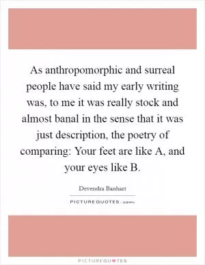 As anthropomorphic and surreal people have said my early writing was, to me it was really stock and almost banal in the sense that it was just description, the poetry of comparing: Your feet are like A, and your eyes like B Picture Quote #1